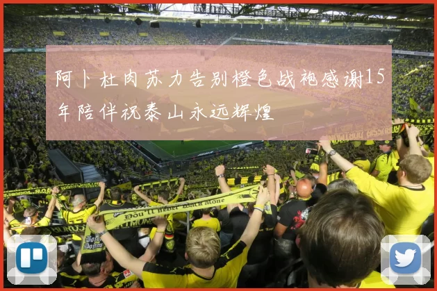 阿卜杜肉苏力告别橙色战袍感谢15年陪伴祝泰山永远辉煌