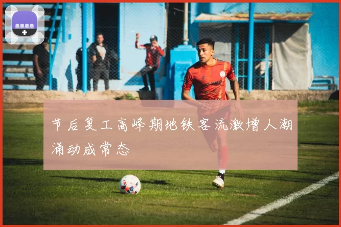 节后复工高峰期地铁客流激增人潮涌动成常态