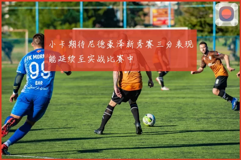 小卡期待尼德豪泽新秀赛三分表现能延续至实战比赛中