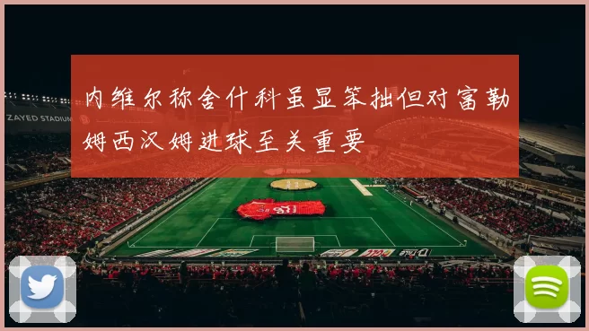 内维尔称舍什科虽显笨拙但对富勒姆西汉姆进球至关重要