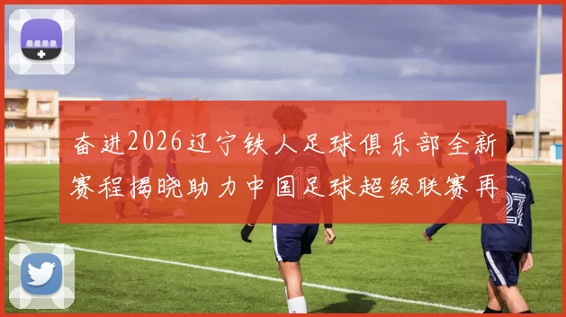 奋进2026辽宁铁人足球俱乐部全新赛程揭晓助力中国足球超级联赛再创辉煌