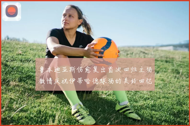 鲁本迪亚斯伤愈复出首次回归主场激情庆祝伊蒂哈德球场的美好回忆