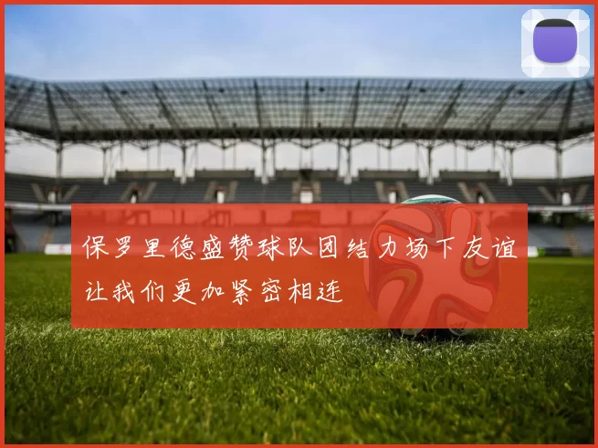保罗里德盛赞球队团结力场下友谊让我们更加紧密相连