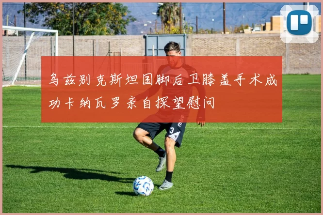 乌兹别克斯坦国脚后卫膝盖手术成功卡纳瓦罗亲自探望慰问