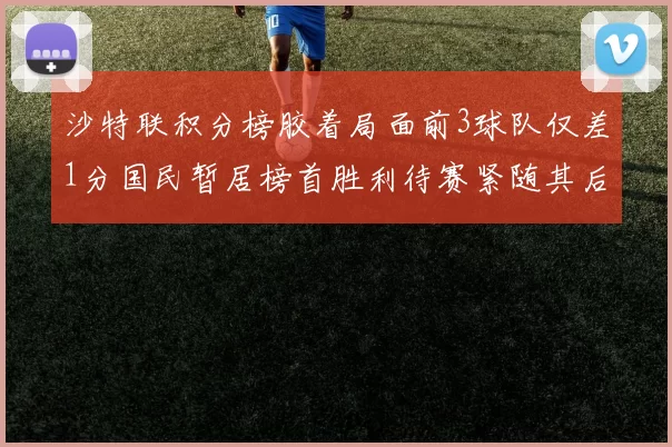 沙特联积分榜胶着局面前3球队仅差1分国民暂居榜首胜利待赛紧随其后