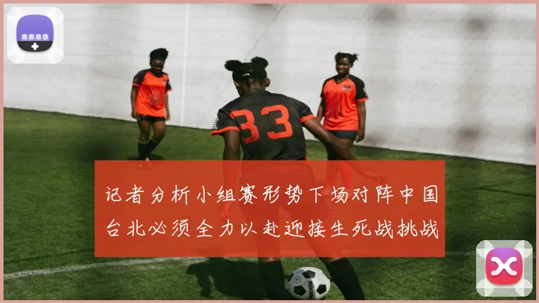 记者分析小组赛形势下场对阵中国台北必须全力以赴迎接生死战挑战