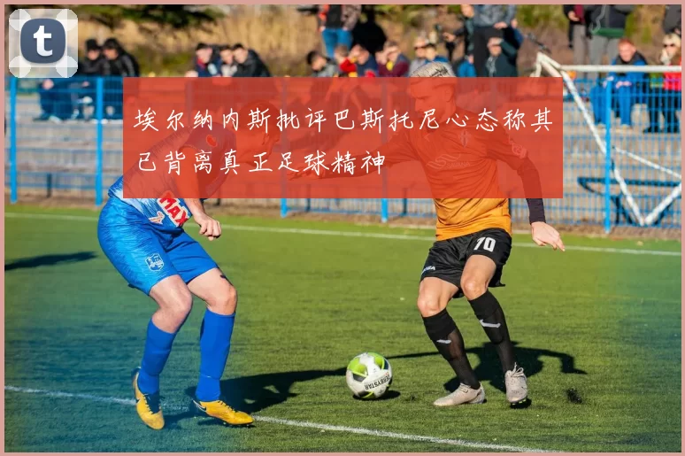 埃尔纳内斯批评巴斯托尼心态称其已背离真正足球精神